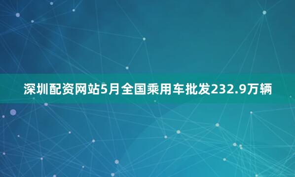 深圳配资网站5月全国乘用车批发232.9万辆