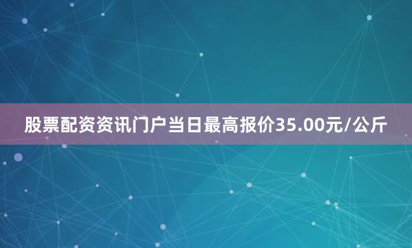 股票配资资讯门户当日最高报价35.00元/公斤
