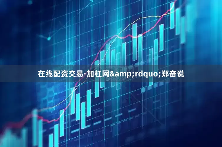 在线配资交易·加杠网&rdquo;郑奋说