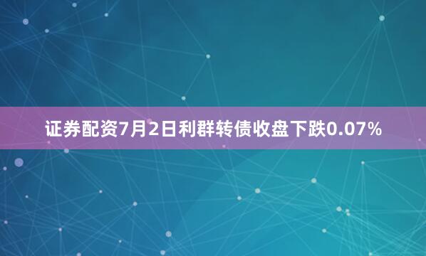 证券配资7月2日利群转债收盘下跌0.07%