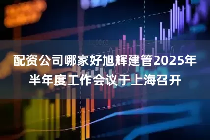 配资公司哪家好旭辉建管2025年半年度工作会议于上海召开