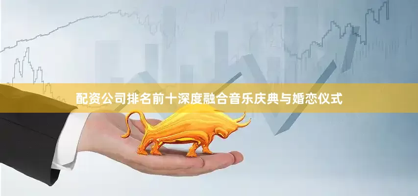 配资公司排名前十深度融合音乐庆典与婚恋仪式