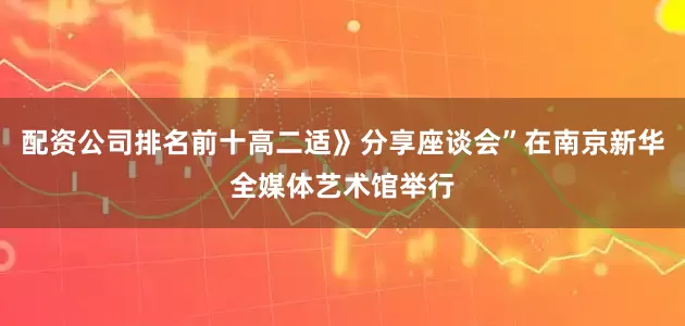 配资公司排名前十高二适》分享座谈会”在南京新华全媒体艺术馆举行