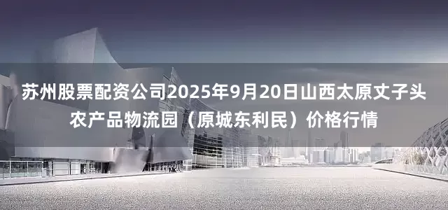 苏州股票配资公司2025年9月20日山西太原丈子头农产品物流园（原城东利民）价格行情