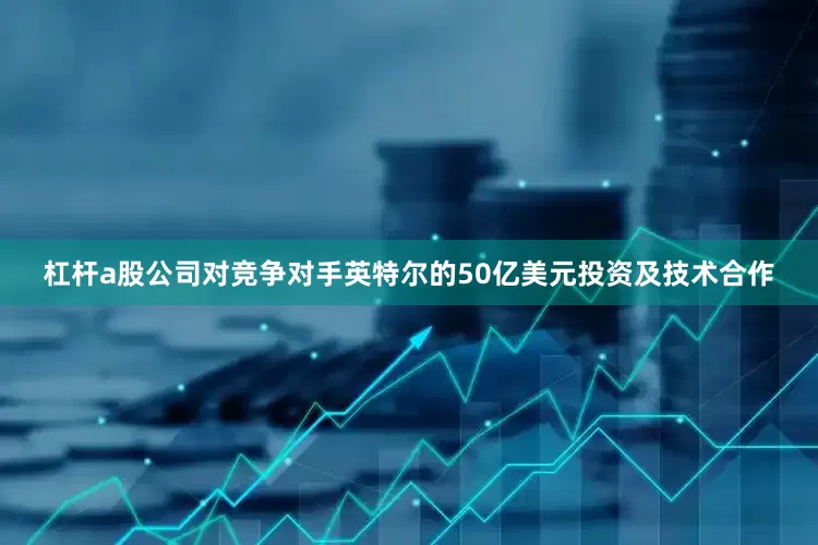 杠杆a股公司对竞争对手英特尔的50亿美元投资及技术合作